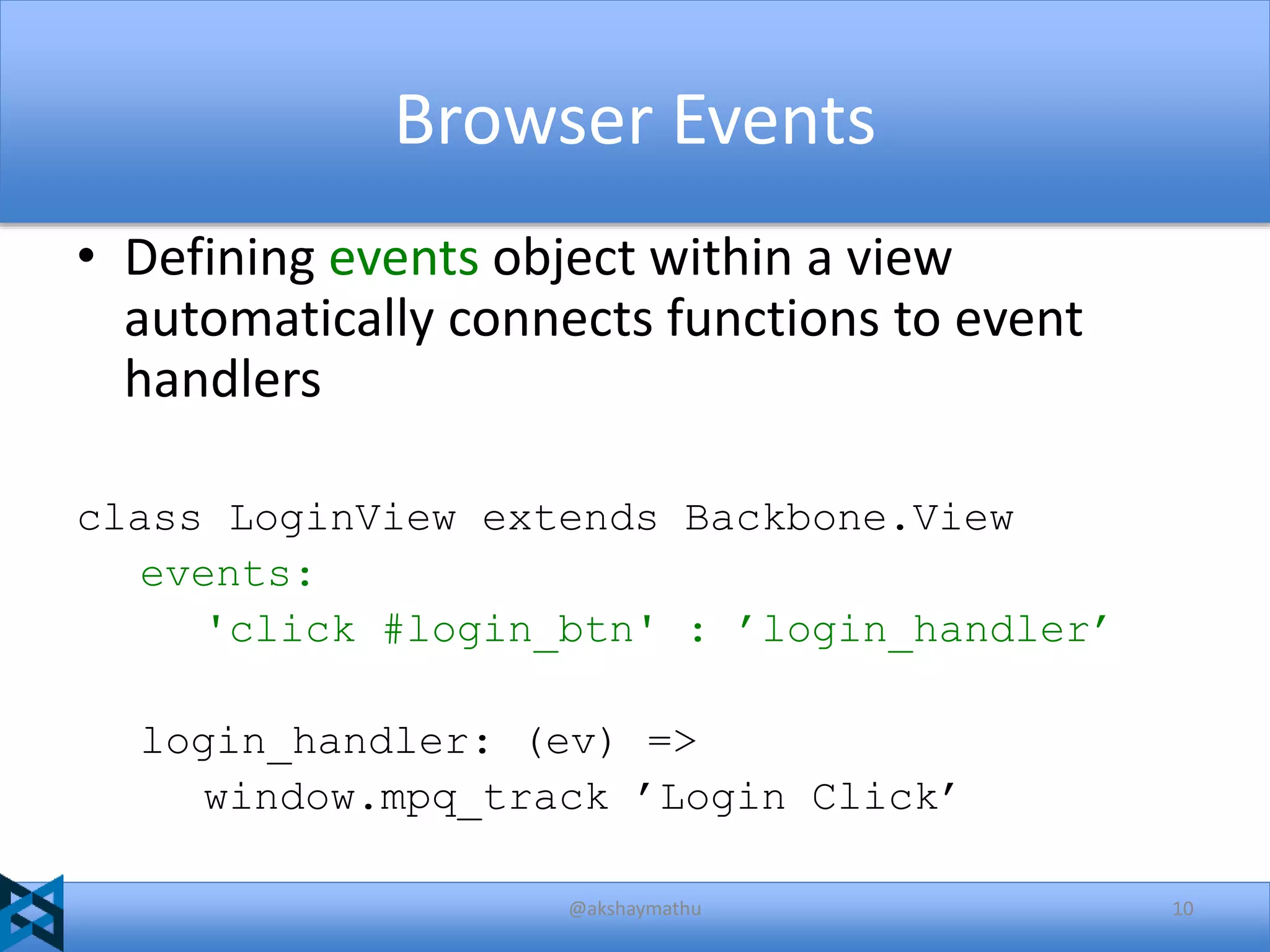 Browser Events
• Defining events object within a view
automatically connects functions to event
handlers
class LoginView extends Backbone.View
events:
'click #login_btn' : ’login_handler’
login_handler: (ev) =>
window.mpq_track ’Login Click’
@akshaymathu

10

 