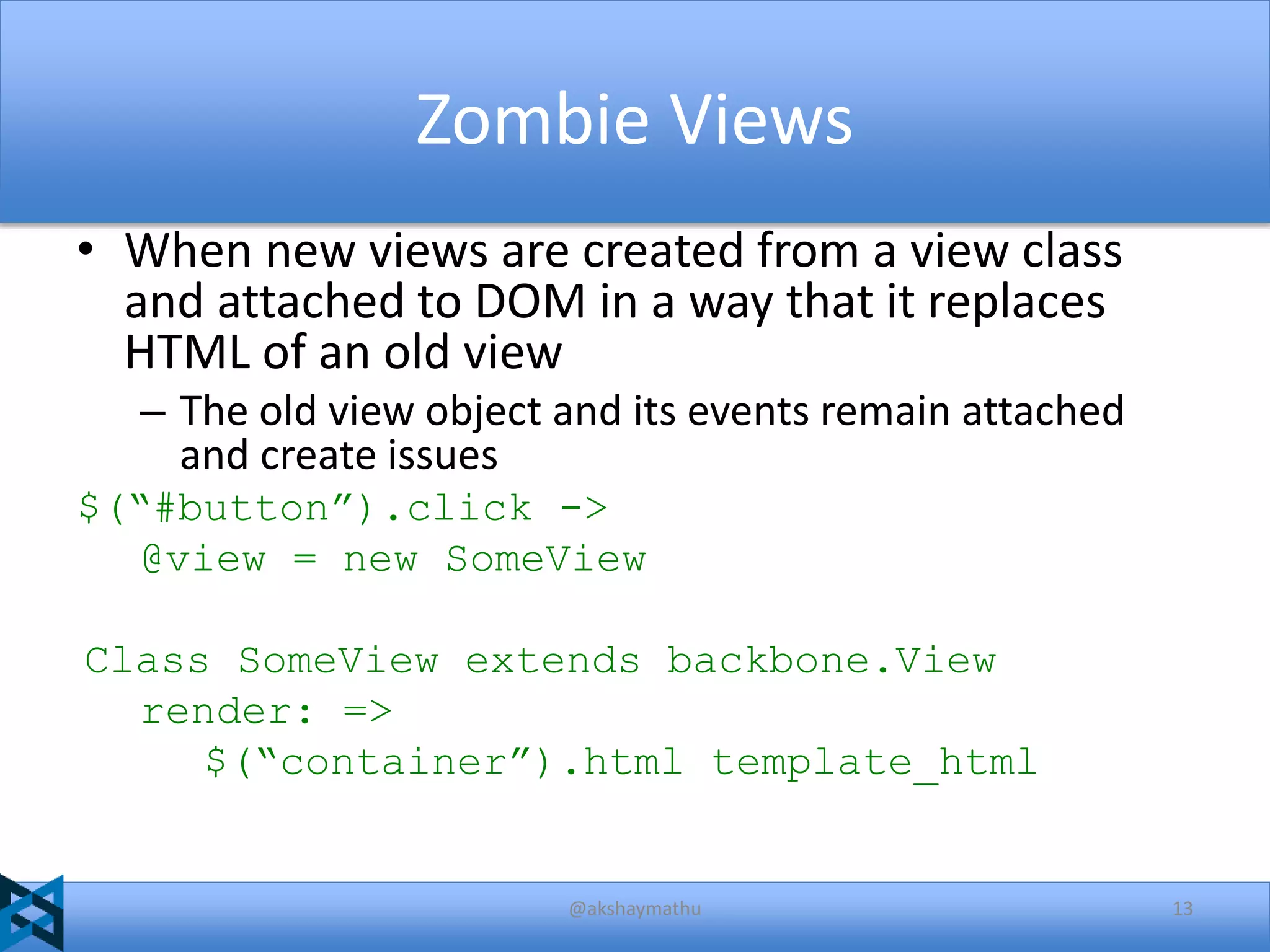 Zombie Views
• When new views are created from a view class
and attached to DOM in a way that it replaces
HTML of an old view
– The old view object and its events remain attached
and create issues
$(“#button”).click ->
@view = new SomeView
Class SomeView extends backbone.View
render: =>
$(“container”).html template_html

@akshaymathu

13

 