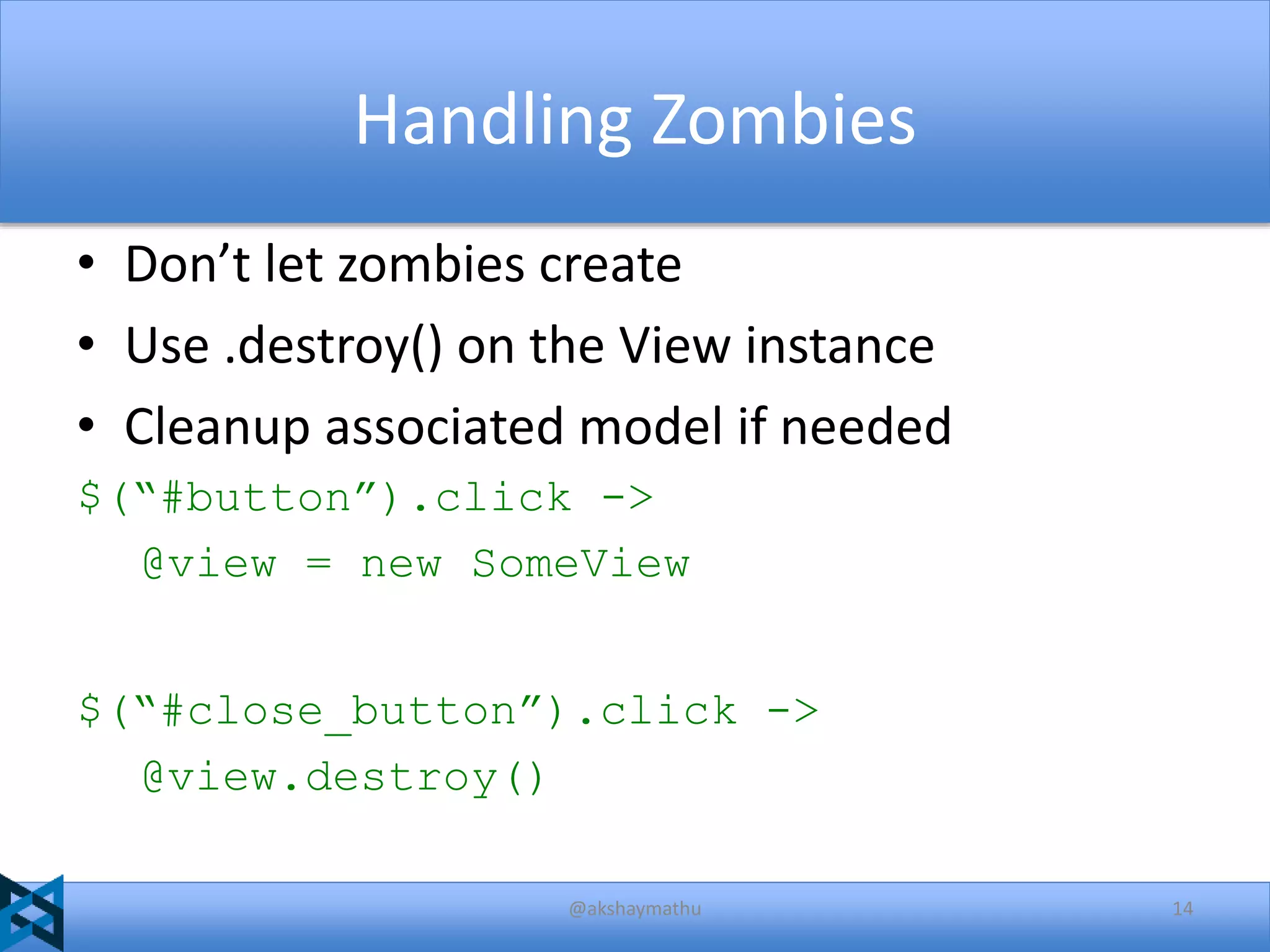 Handling Zombies
• Don’t let zombies create
• Use .destroy() on the View instance
• Cleanup associated model if needed
$(“#button”).click ->
@view = new SomeView
$(“#close_button”).click ->
@view.destroy()
@akshaymathu

14

 