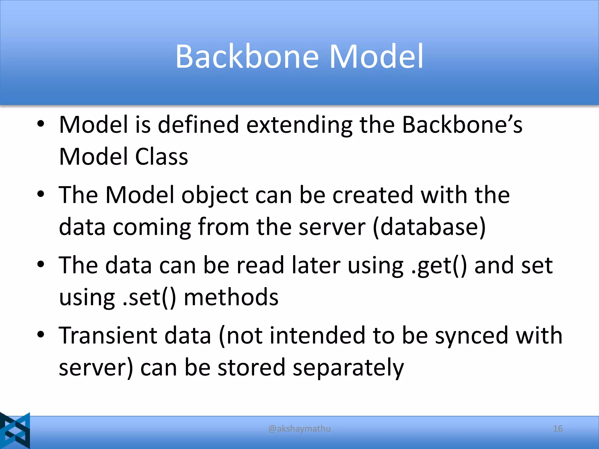 Backbone Model
• Model is defined extending the Backbone’s
Model Class
• The Model object can be created with the
data coming from the server (database)
• The data can be read later using .get() and set
using .set() methods
• Transient data (not intended to be synced with
server) can be stored separately
@akshaymathu

16

 