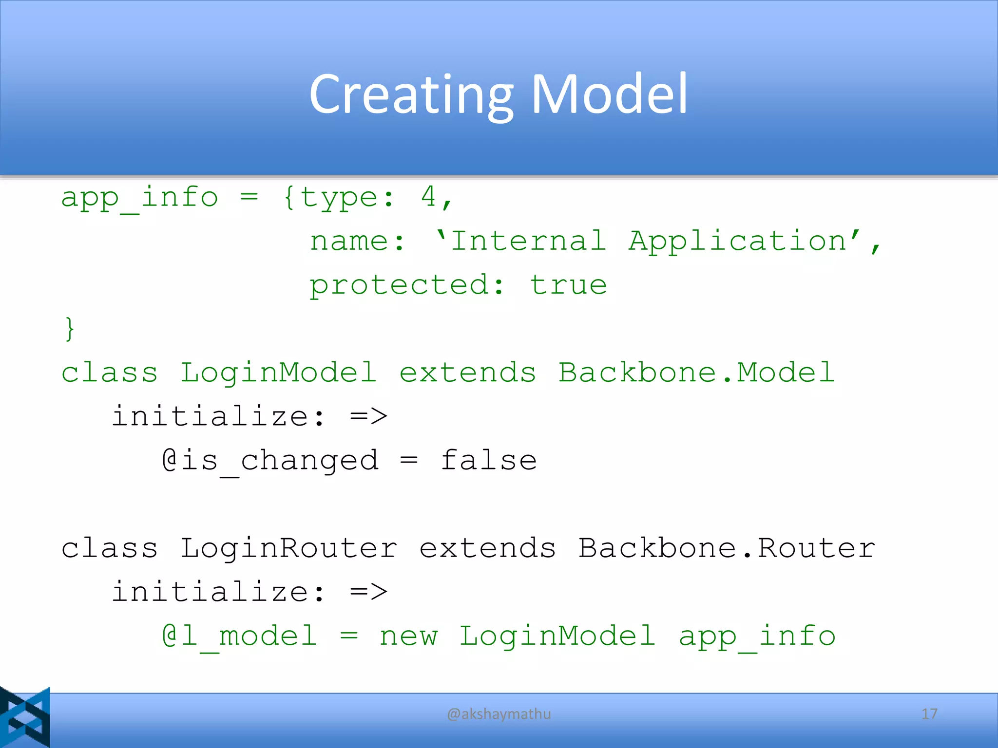 Creating Model
app_info = {type: 4,
name: ‘Internal Application’,
protected: true
}
class LoginModel extends Backbone.Model
initialize: =>
@is_changed = false

class LoginRouter extends Backbone.Router
initialize: =>
@l_model = new LoginModel app_info
@akshaymathu

17

 