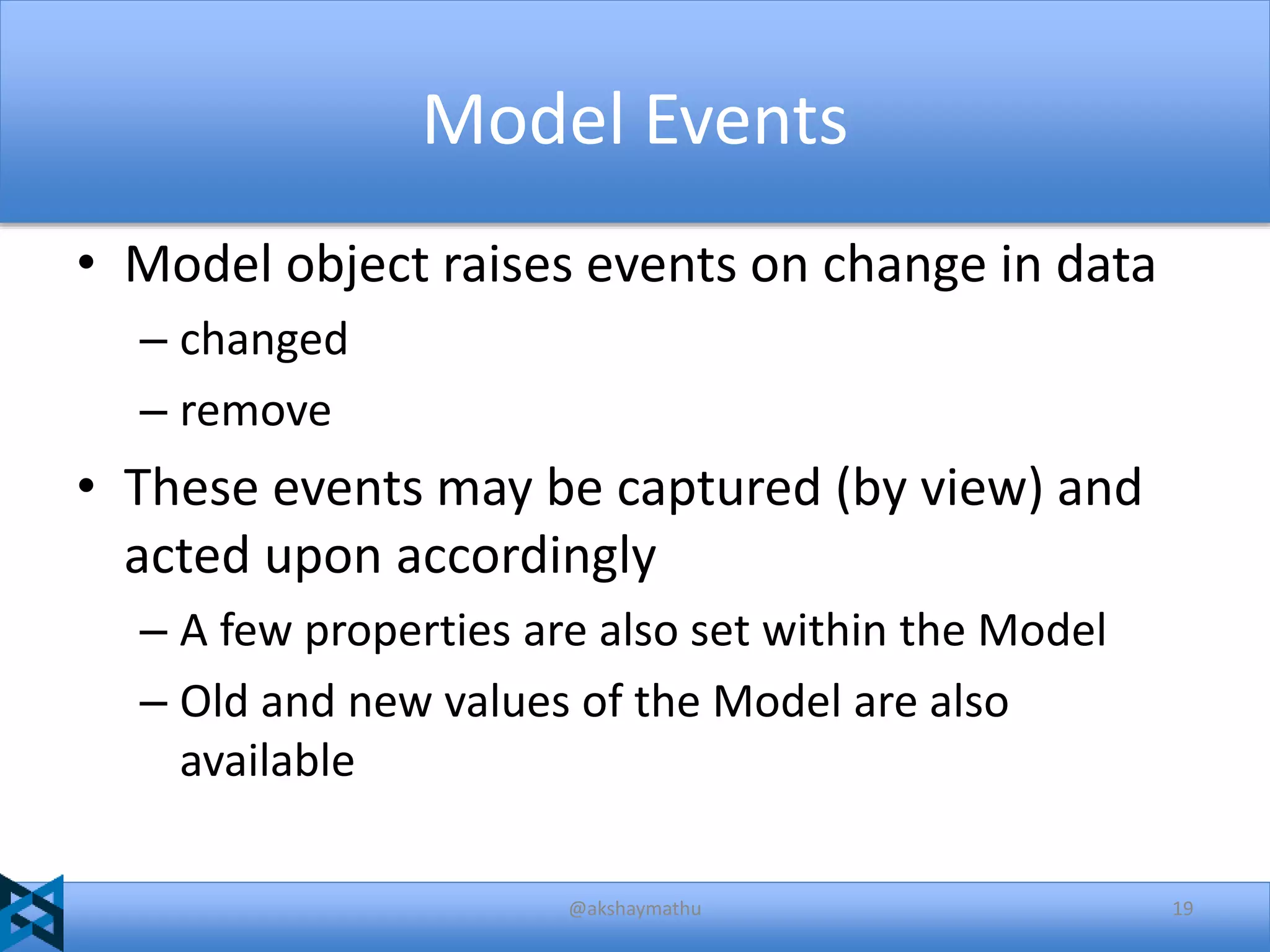 Model Events
• Model object raises events on change in data
– changed
– remove

• These events may be captured (by view) and
acted upon accordingly
– A few properties are also set within the Model
– Old and new values of the Model are also
available
@akshaymathu

19

 