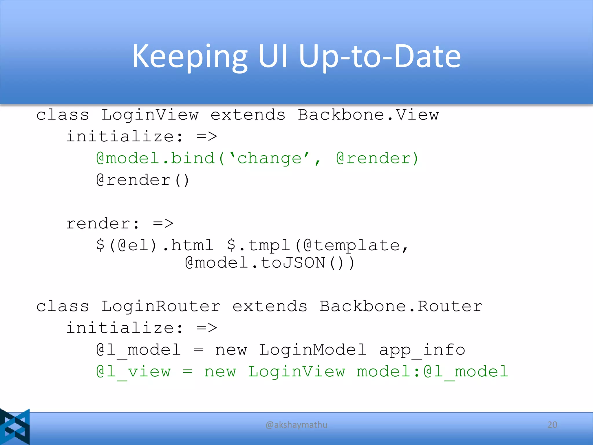 Keeping UI Up-to-Date
class LoginView extends Backbone.View
initialize: =>
@model.bind(‘change’, @render)
@render()
render: =>
$(@el).html $.tmpl(@template,
@model.toJSON())
class LoginRouter extends Backbone.Router
initialize: =>
@l_model = new LoginModel app_info
@l_view = new LoginView model:@l_model
@akshaymathu

20

 