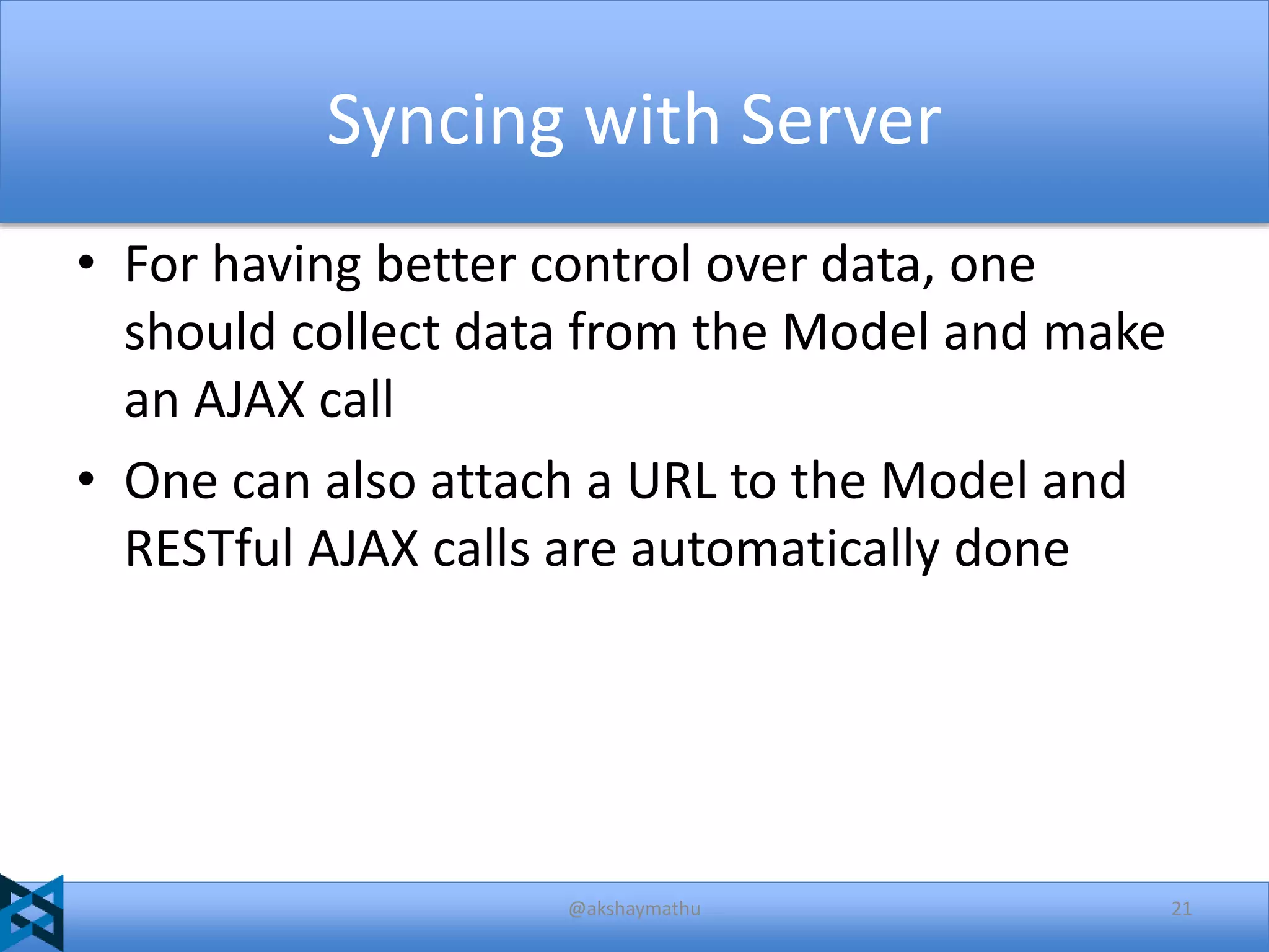 Syncing with Server
• For having better control over data, one
should collect data from the Model and make
an AJAX call
• One can also attach a URL to the Model and
RESTful AJAX calls are automatically done

@akshaymathu

21

 