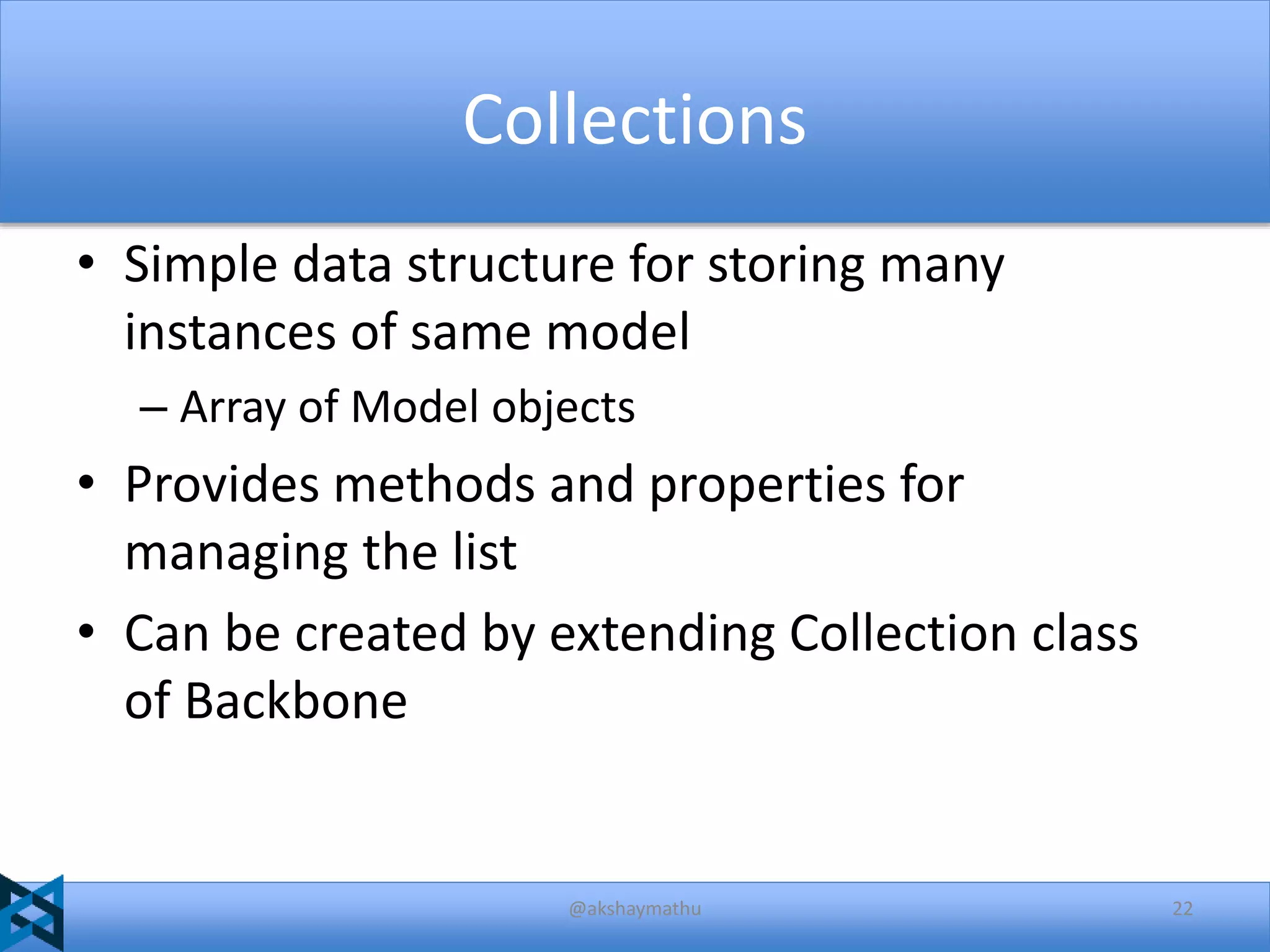 Collections
• Simple data structure for storing many
instances of same model
– Array of Model objects

• Provides methods and properties for
managing the list
• Can be created by extending Collection class
of Backbone

@akshaymathu

22

 