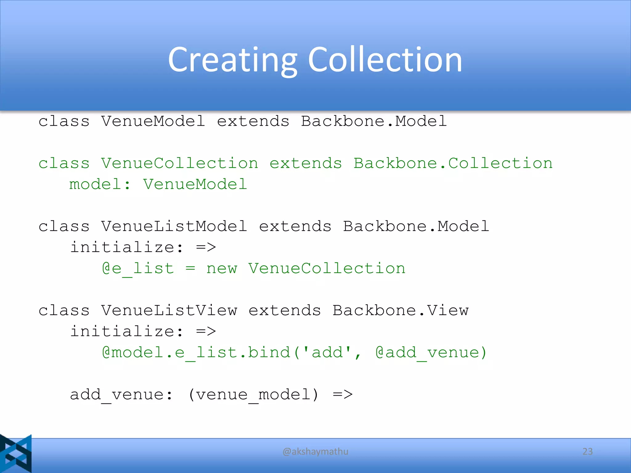 Creating Collection
class VenueModel extends Backbone.Model
class VenueCollection extends Backbone.Collection
model: VenueModel
class VenueListModel extends Backbone.Model
initialize: =>
@e_list = new VenueCollection
class VenueListView extends Backbone.View
initialize: =>
@model.e_list.bind('add', @add_venue)
add_venue: (venue_model) =>

@akshaymathu

23

 