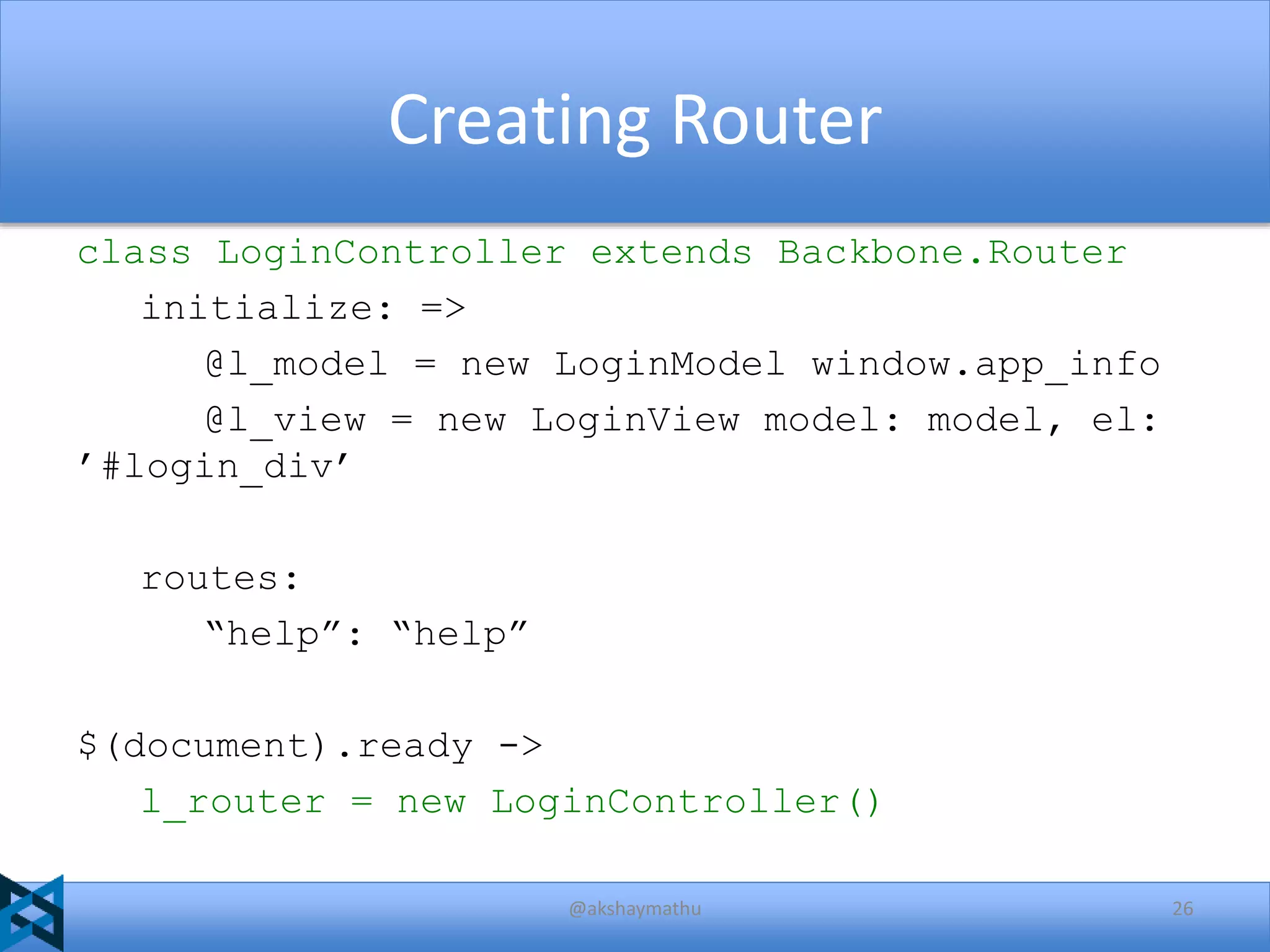 Creating Router
class LoginController extends Backbone.Router
initialize: =>
@l_model = new LoginModel window.app_info
@l_view = new LoginView model: model, el:
’#login_div’
routes:
“help”: “help”
$(document).ready ->
l_router = new LoginController()
@akshaymathu

26

 