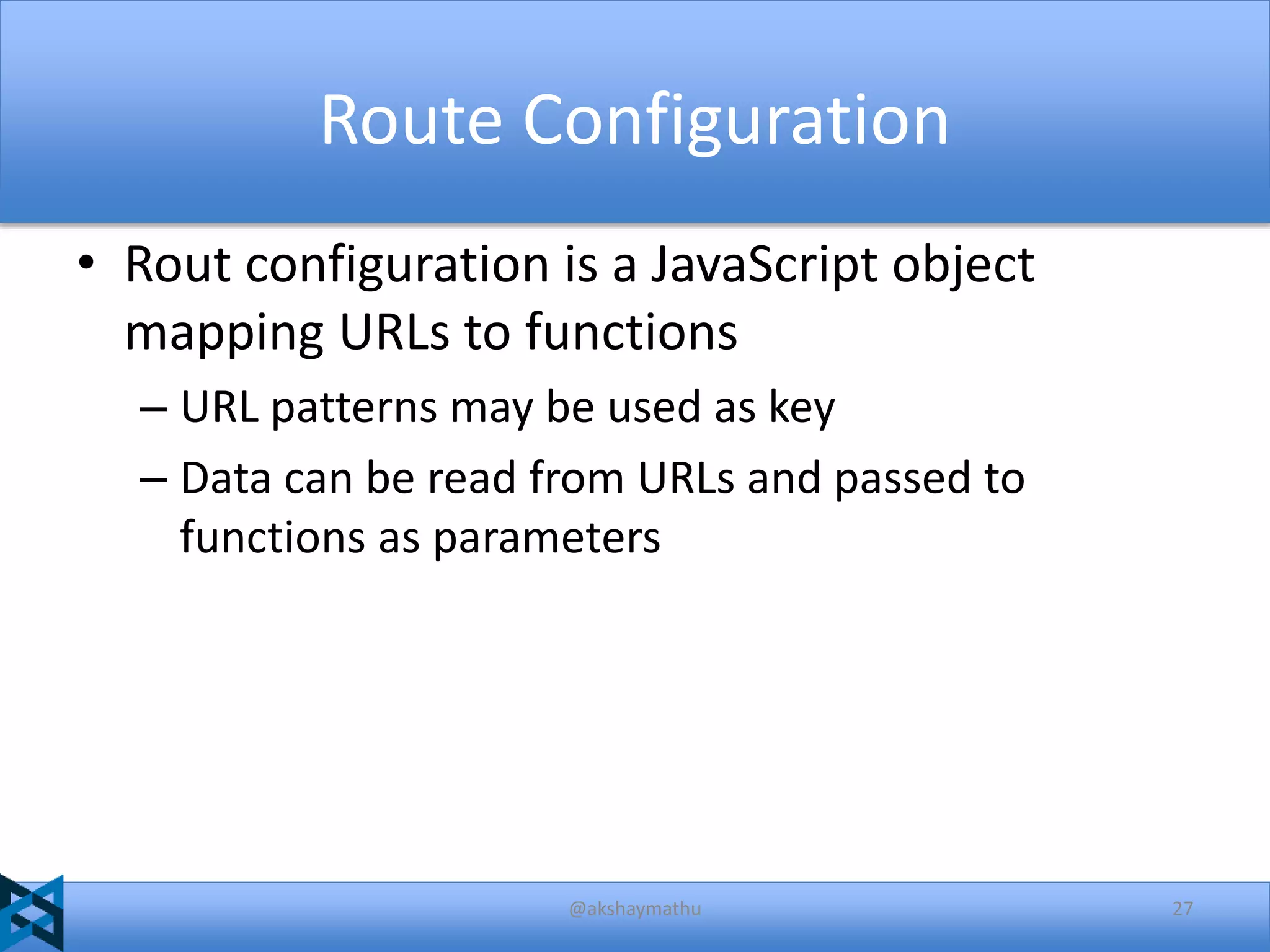 Route Configuration
• Rout configuration is a JavaScript object
mapping URLs to functions
– URL patterns may be used as key
– Data can be read from URLs and passed to
functions as parameters

@akshaymathu

27

 
