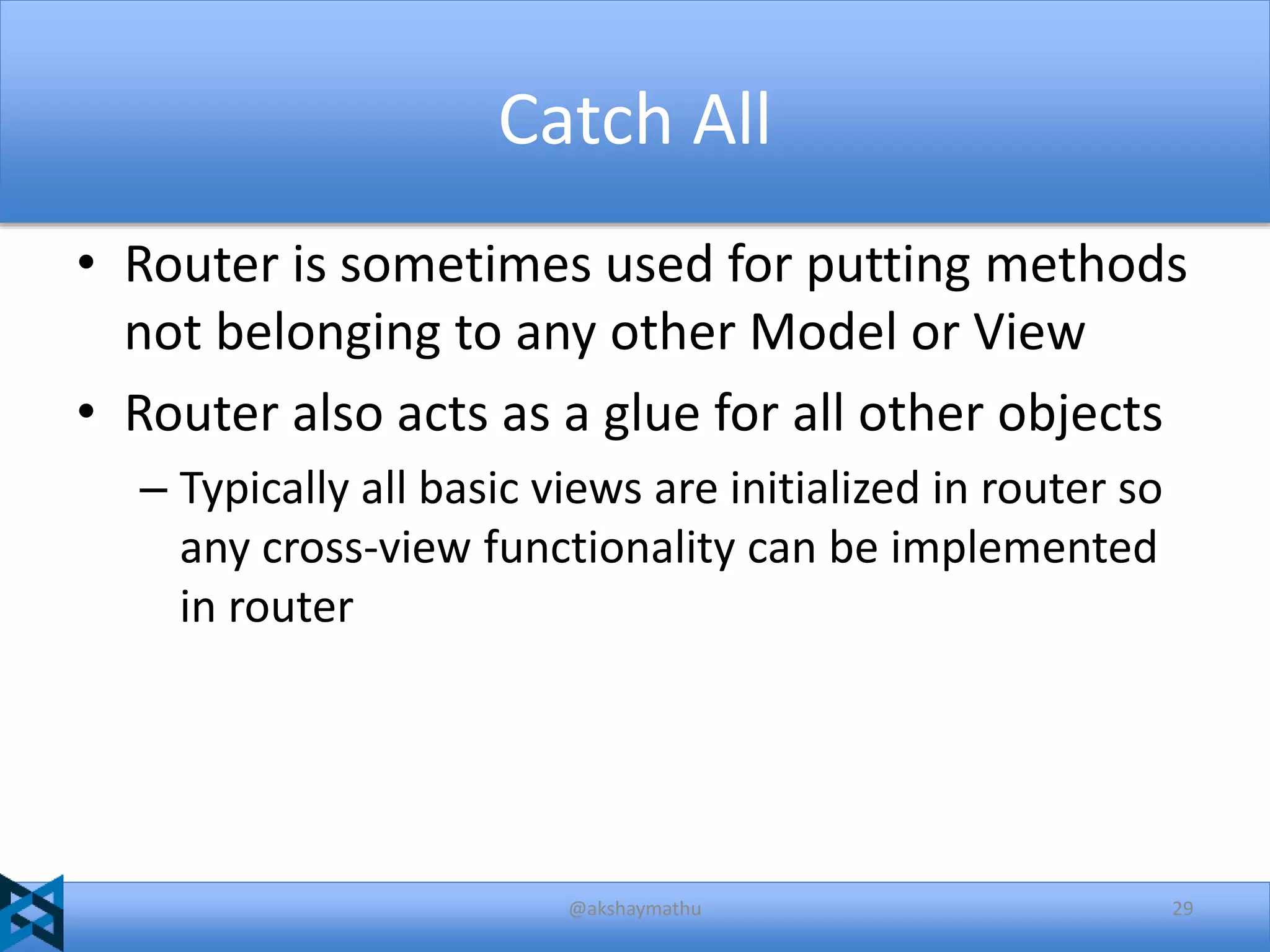 Catch All
• Router is sometimes used for putting methods
not belonging to any other Model or View
• Router also acts as a glue for all other objects
– Typically all basic views are initialized in router so
any cross-view functionality can be implemented
in router

@akshaymathu

29

 