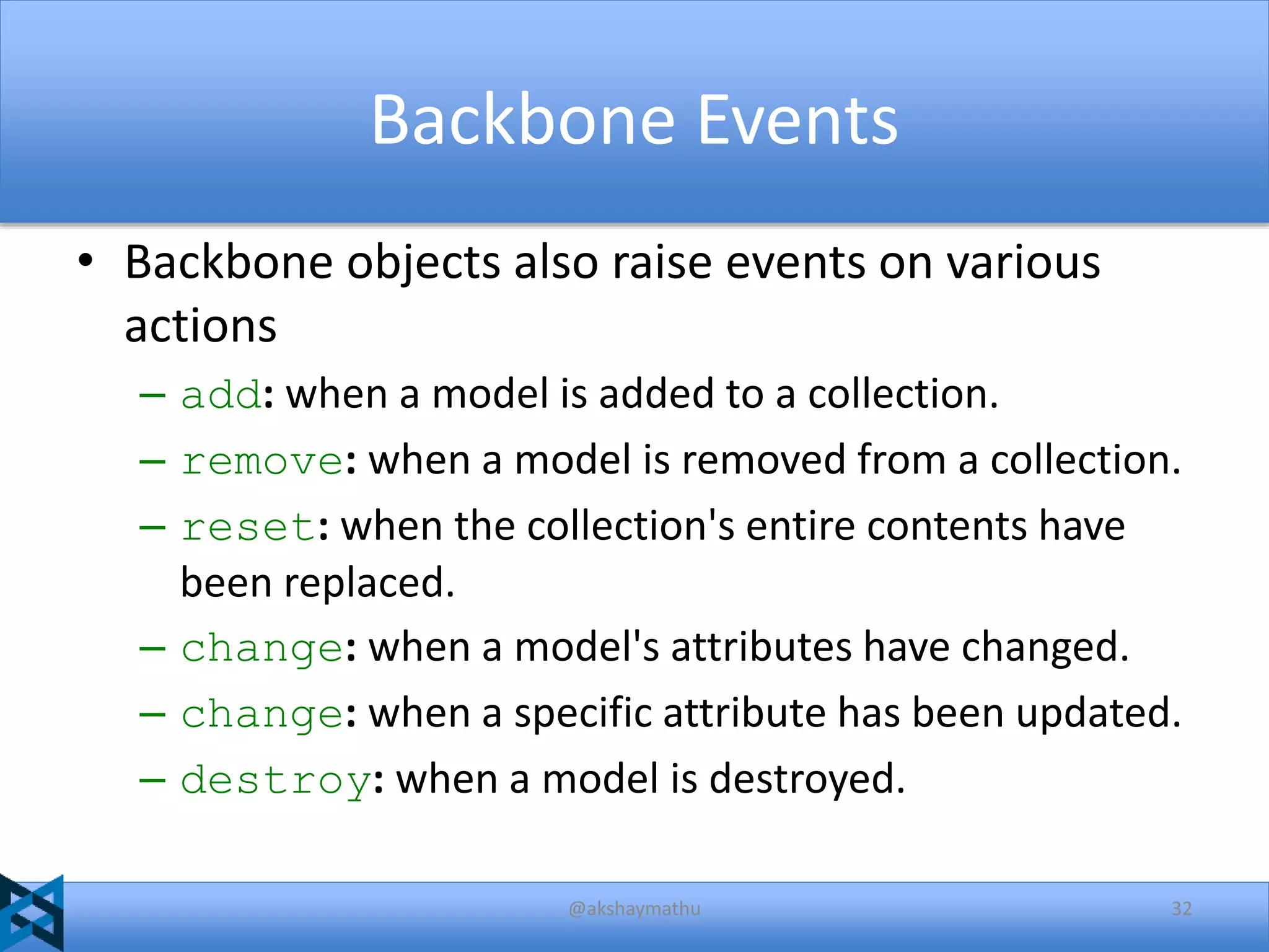 Backbone Events
• Backbone objects also raise events on various
actions
– add: when a model is added to a collection.
– remove: when a model is removed from a collection.
– reset: when the collection's entire contents have
been replaced.
– change: when a model's attributes have changed.
– change: when a specific attribute has been updated.
– destroy: when a model is destroyed.
@akshaymathu

32

 