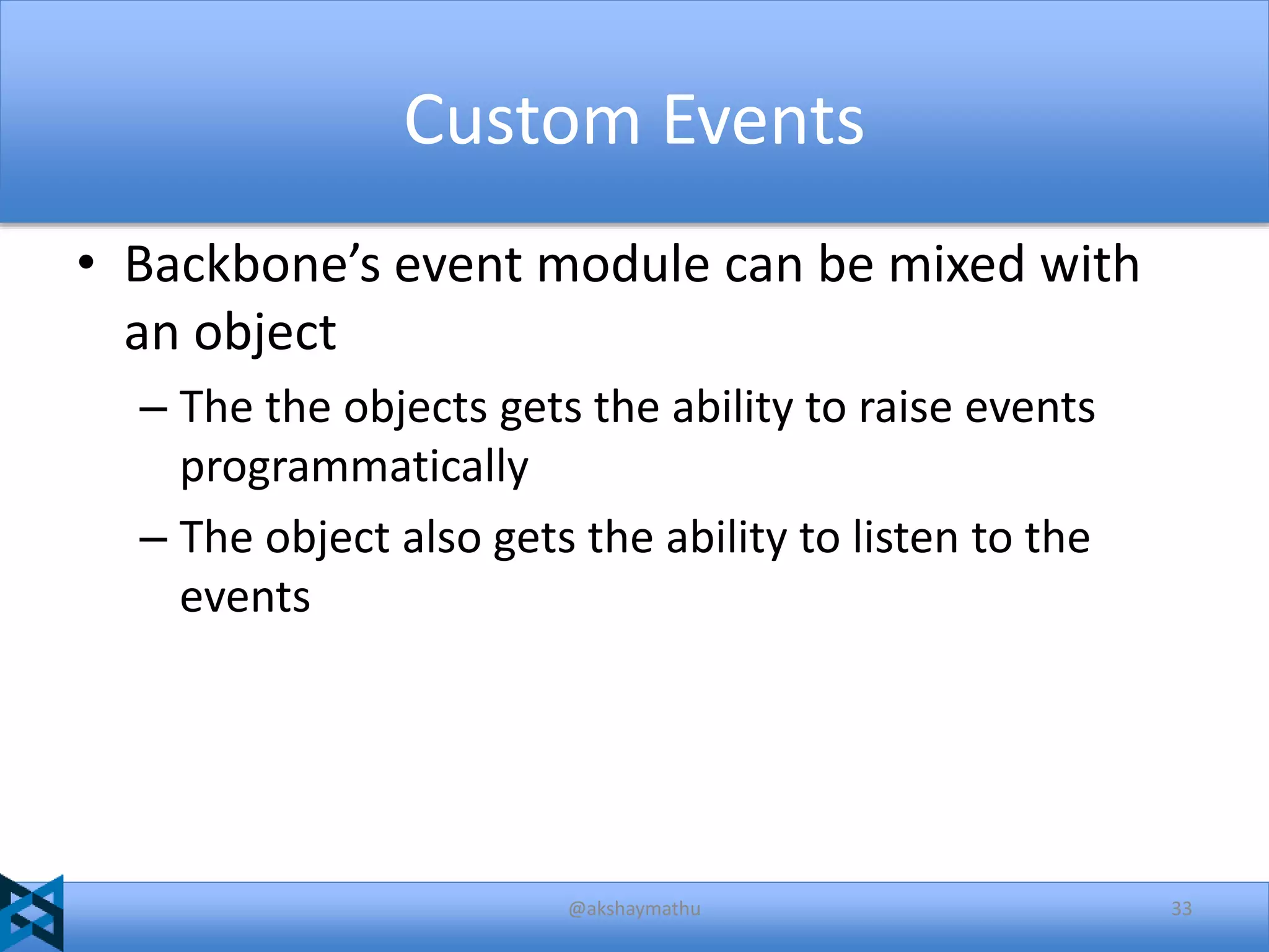 Custom Events
• Backbone’s event module can be mixed with
an object
– The the objects gets the ability to raise events
programmatically
– The object also gets the ability to listen to the
events

@akshaymathu

33

 