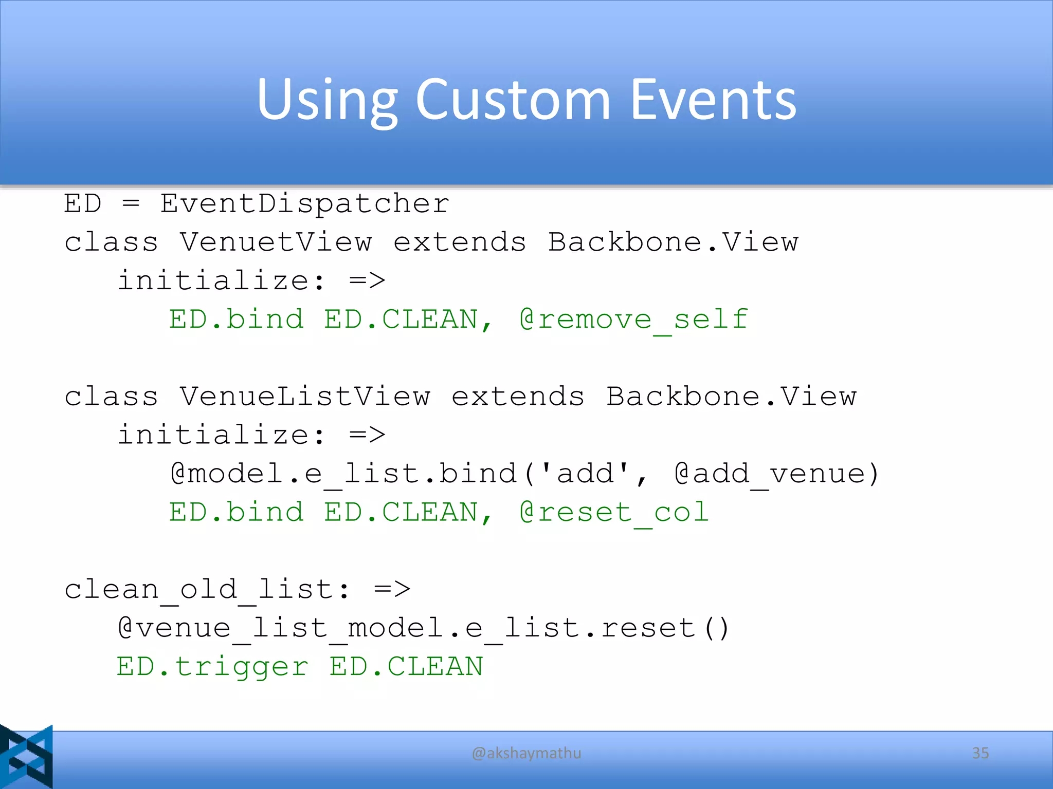 Using Custom Events
ED = EventDispatcher
class VenuetView extends Backbone.View
initialize: =>
ED.bind ED.CLEAN, @remove_self
class VenueListView extends Backbone.View
initialize: =>
@model.e_list.bind('add', @add_venue)
ED.bind ED.CLEAN, @reset_col
clean_old_list: =>
@venue_list_model.e_list.reset()
ED.trigger ED.CLEAN
@akshaymathu

35

 
