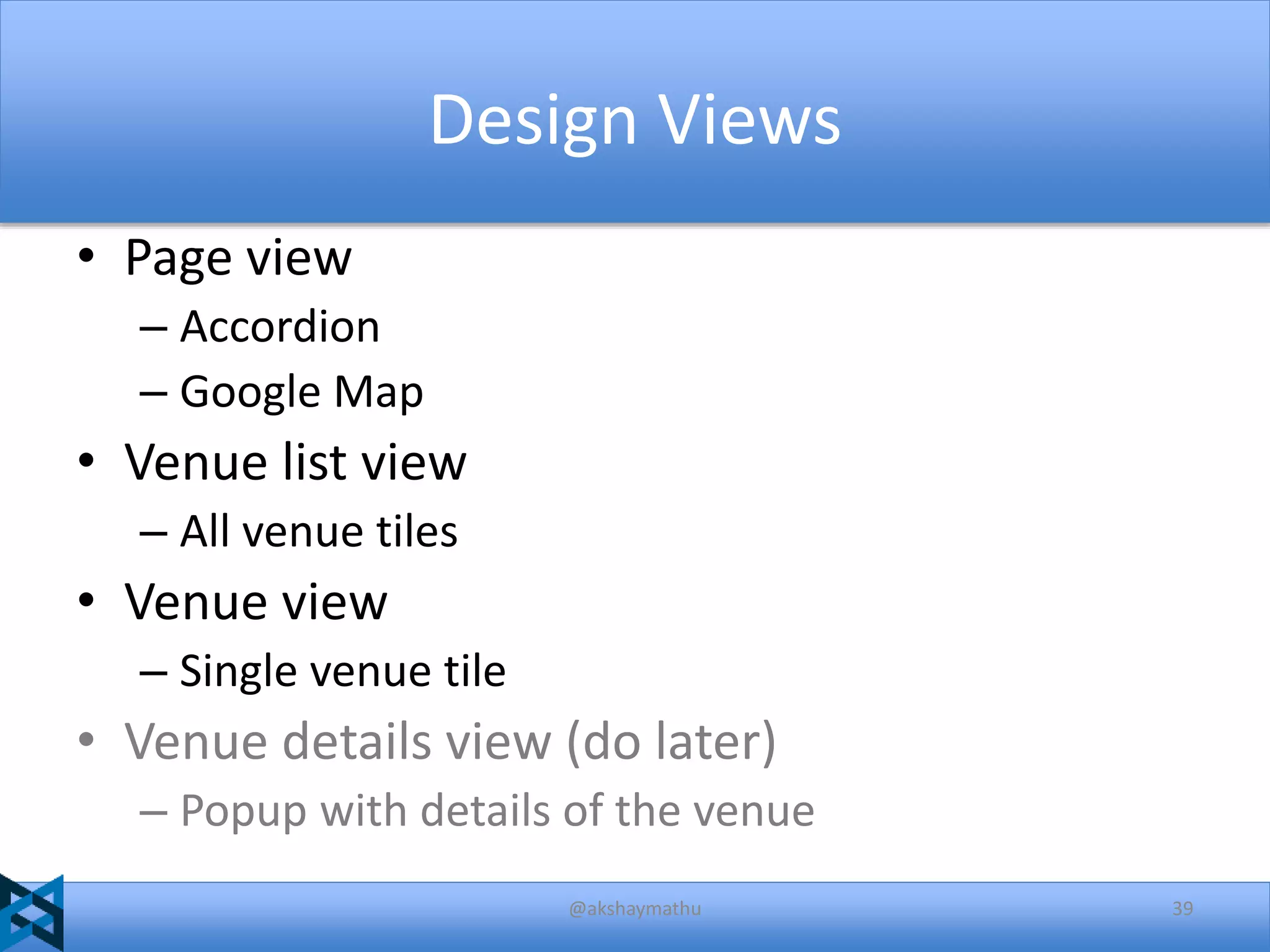 Design Views
• Page view
– Accordion
– Google Map

• Venue list view
– All venue tiles

• Venue view
– Single venue tile

• Venue details view (do later)
– Popup with details of the venue
@akshaymathu

39

 