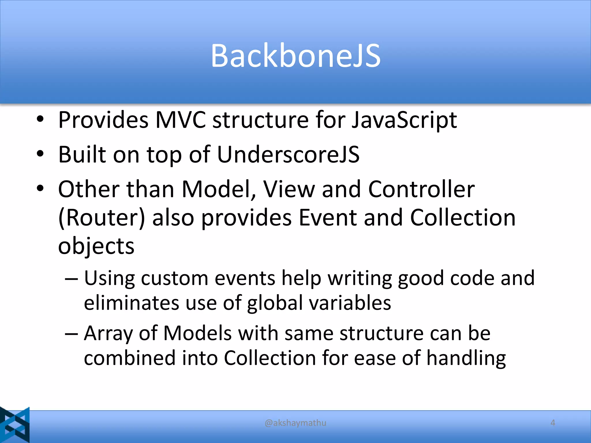 BackboneJS
• Provides MVC structure for JavaScript
• Built on top of UnderscoreJS
• Other than Model, View and Controller
(Router) also provides Event and Collection
objects
– Using custom events help writing good code and
eliminates use of global variables
– Array of Models with same structure can be
combined into Collection for ease of handling
@akshaymathu

4

 
