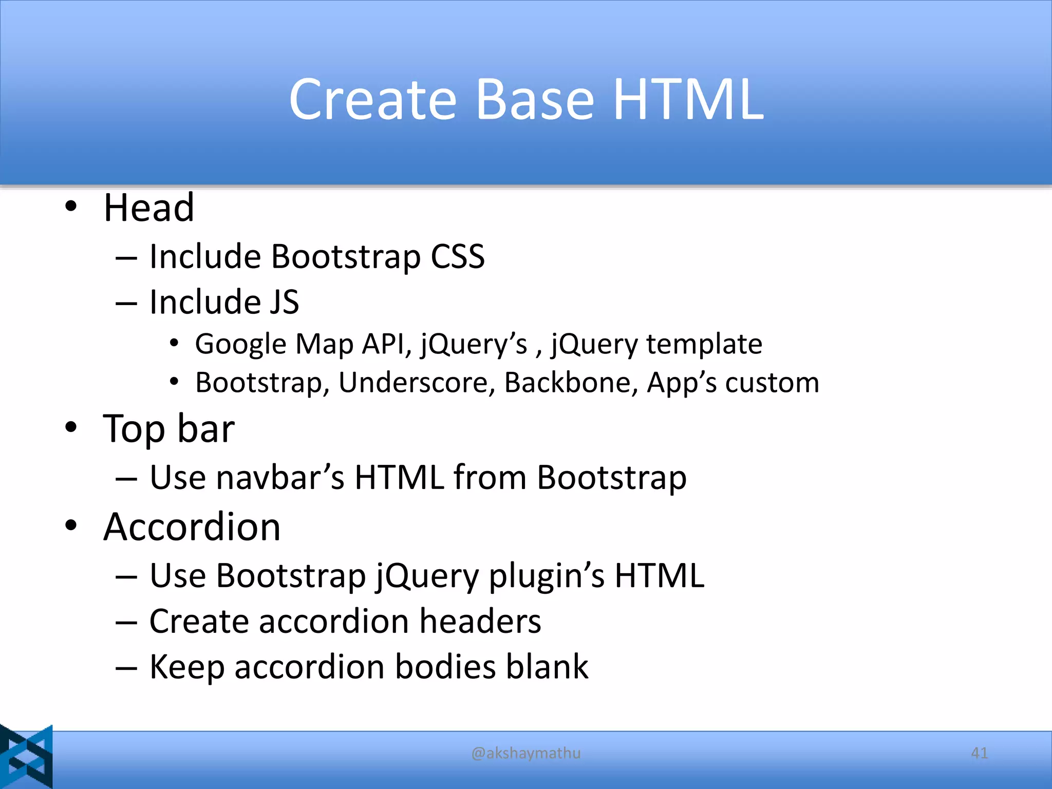 Create Base HTML
• Head
– Include Bootstrap CSS
– Include JS
• Google Map API, jQuery’s , jQuery template
• Bootstrap, Underscore, Backbone, App’s custom

• Top bar
– Use navbar’s HTML from Bootstrap

• Accordion
– Use Bootstrap jQuery plugin’s HTML
– Create accordion headers
– Keep accordion bodies blank
@akshaymathu

41

 
