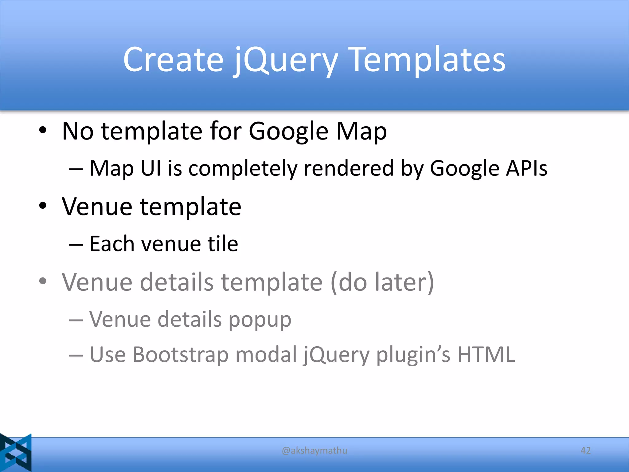 Create jQuery Templates
• No template for Google Map
– Map UI is completely rendered by Google APIs

• Venue template
– Each venue tile

• Venue details template (do later)
– Venue details popup
– Use Bootstrap modal jQuery plugin’s HTML

@akshaymathu

42

 