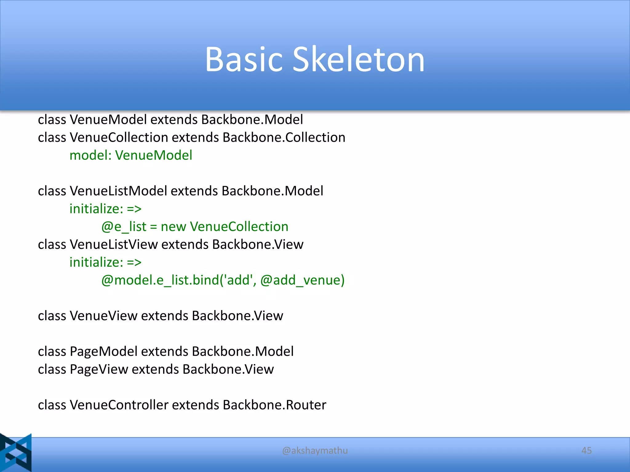 Basic Skeleton
class VenueModel extends Backbone.Model
class VenueCollection extends Backbone.Collection
model: VenueModel
class VenueListModel extends Backbone.Model
initialize: =>
@e_list = new VenueCollection
class VenueListView extends Backbone.View
initialize: =>
@model.e_list.bind('add', @add_venue)
class VenueView extends Backbone.View
class PageModel extends Backbone.Model
class PageView extends Backbone.View
class VenueController extends Backbone.Router
@akshaymathu

45

 