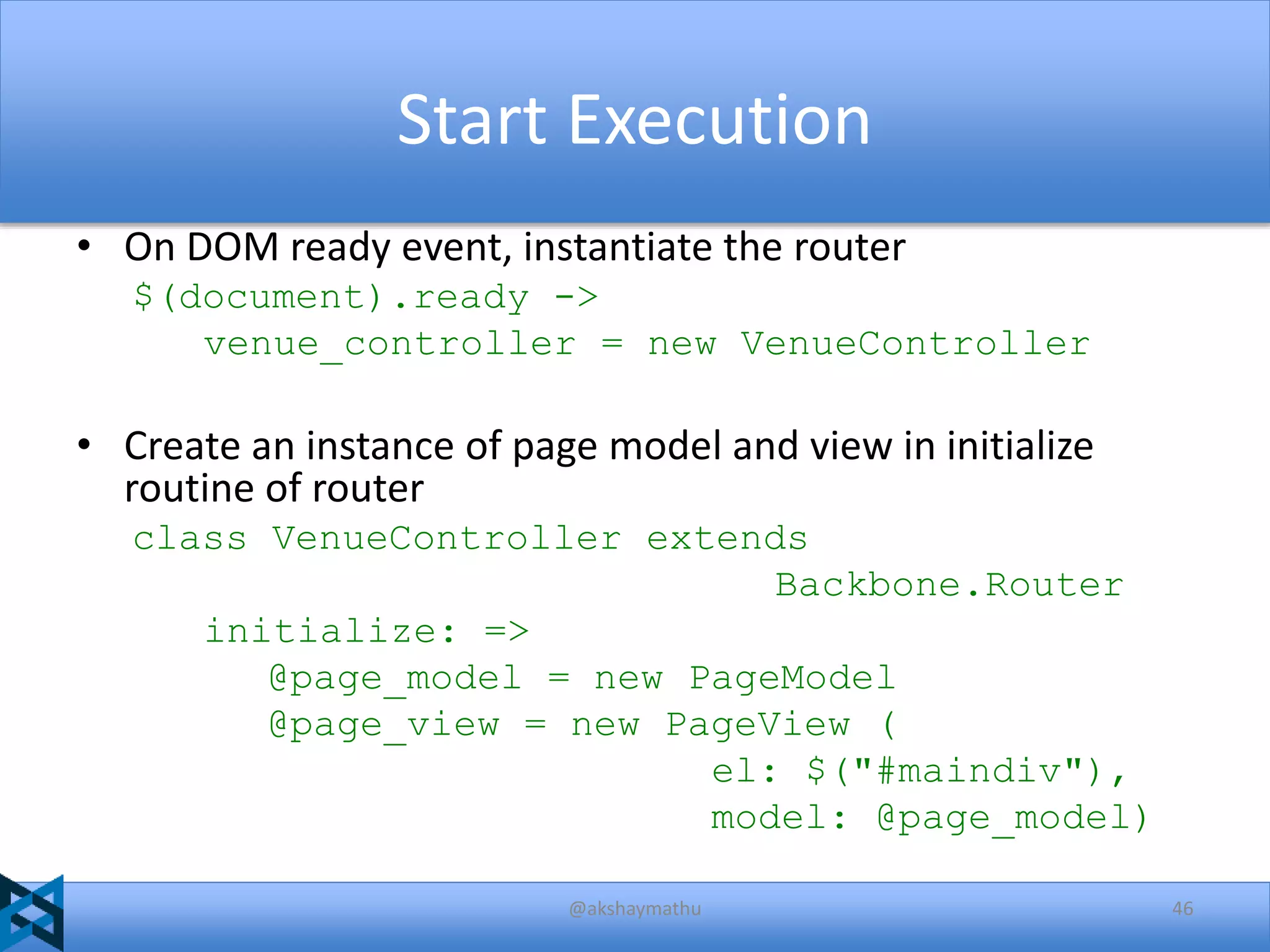 Start Execution
• On DOM ready event, instantiate the router
$(document).ready ->
venue_controller = new VenueController

• Create an instance of page model and view in initialize
routine of router
class VenueController extends
Backbone.Router
initialize: =>
@page_model = new PageModel
@page_view = new PageView (
el: $("#maindiv"),
model: @page_model)
@akshaymathu

46

 