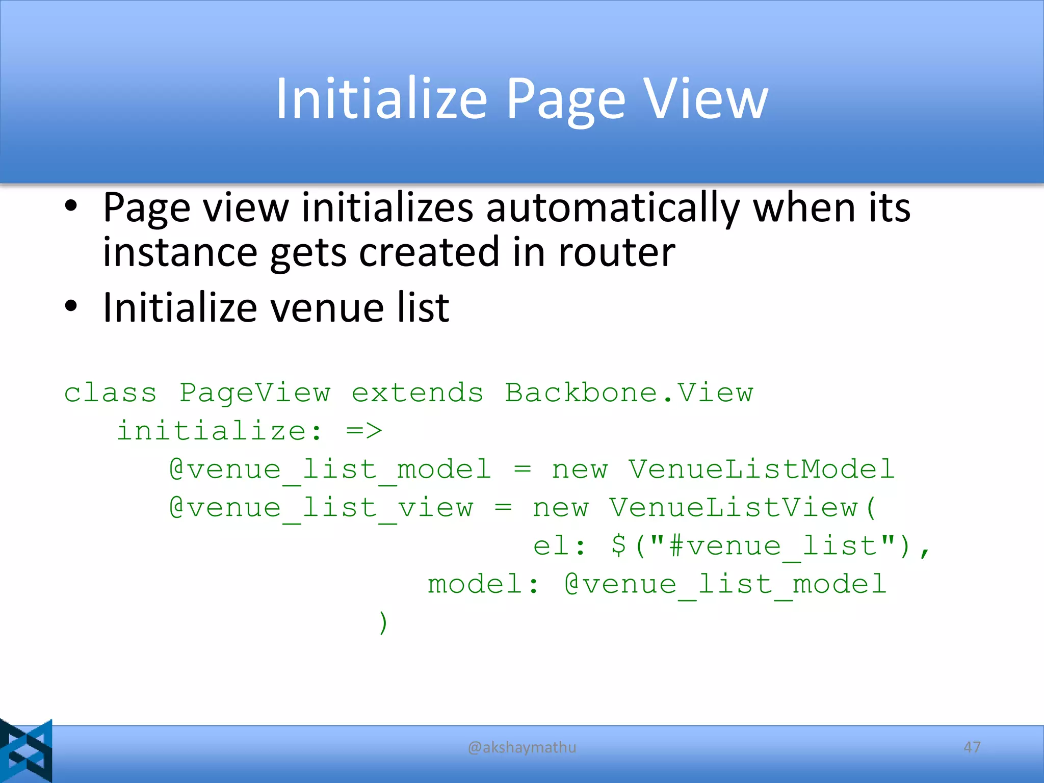 Initialize Page View
• Page view initializes automatically when its
instance gets created in router
• Initialize venue list
class PageView extends Backbone.View
initialize: =>
@venue_list_model = new VenueListModel
@venue_list_view = new VenueListView(
el: $("#venue_list"),
model: @venue_list_model
)

@akshaymathu

47

 
