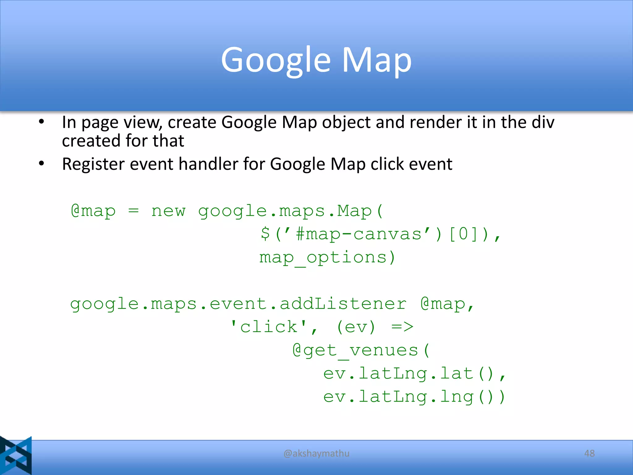 Google Map
• In page view, create Google Map object and render it in the div
created for that
• Register event handler for Google Map click event
@map = new google.maps.Map(
$(’#map-canvas’)[0]),
map_options)
google.maps.event.addListener @map,
'click', (ev) =>
@get_venues(
ev.latLng.lat(),
ev.latLng.lng())
@akshaymathu

48

 