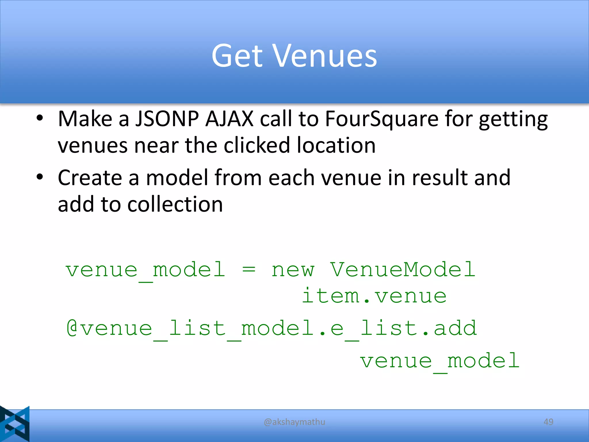 Get Venues
• Make a JSONP AJAX call to FourSquare for getting
venues near the clicked location
• Create a model from each venue in result and
add to collection
venue_model = new VenueModel
item.venue
@venue_list_model.e_list.add
venue_model
@akshaymathu

49

 