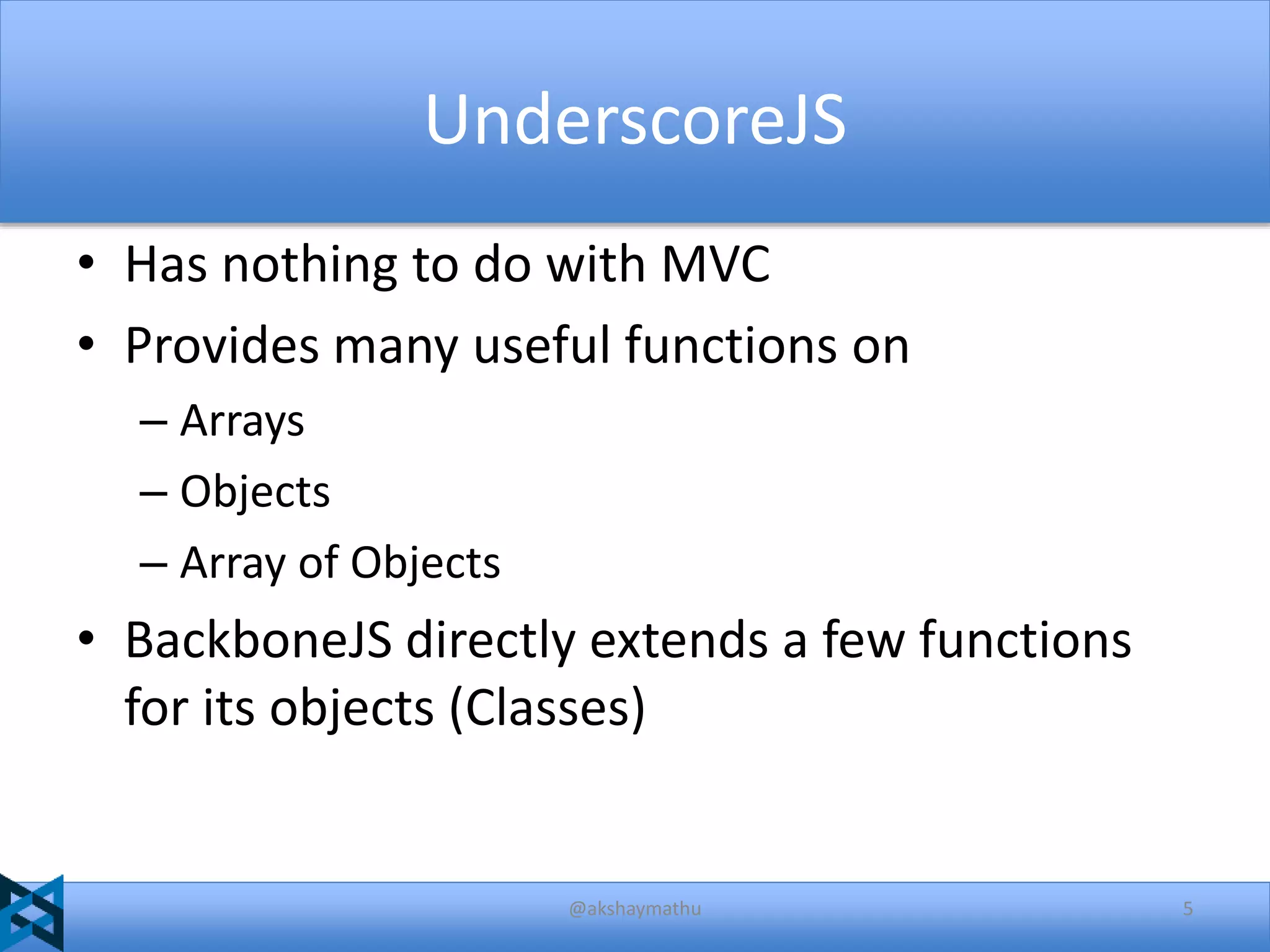 UnderscoreJS
• Has nothing to do with MVC
• Provides many useful functions on
– Arrays
– Objects
– Array of Objects

• BackboneJS directly extends a few functions
for its objects (Classes)

@akshaymathu

5

 