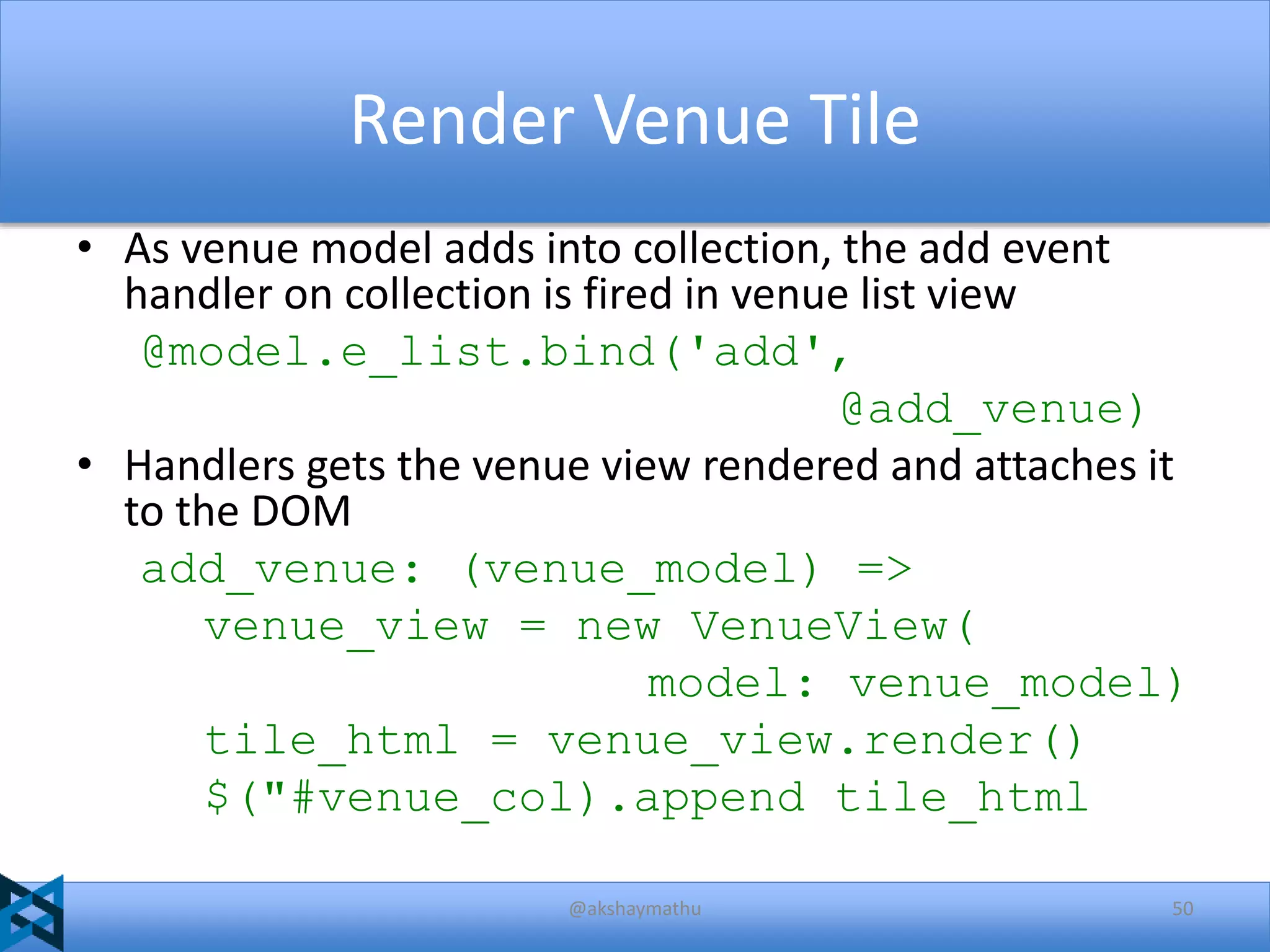 Render Venue Tile
• As venue model adds into collection, the add event
handler on collection is fired in venue list view
@model.e_list.bind('add',
@add_venue)
• Handlers gets the venue view rendered and attaches it
to the DOM
add_venue: (venue_model) =>
venue_view = new VenueView(
model: venue_model)
tile_html = venue_view.render()
$("#venue_col).append tile_html
@akshaymathu

50

 