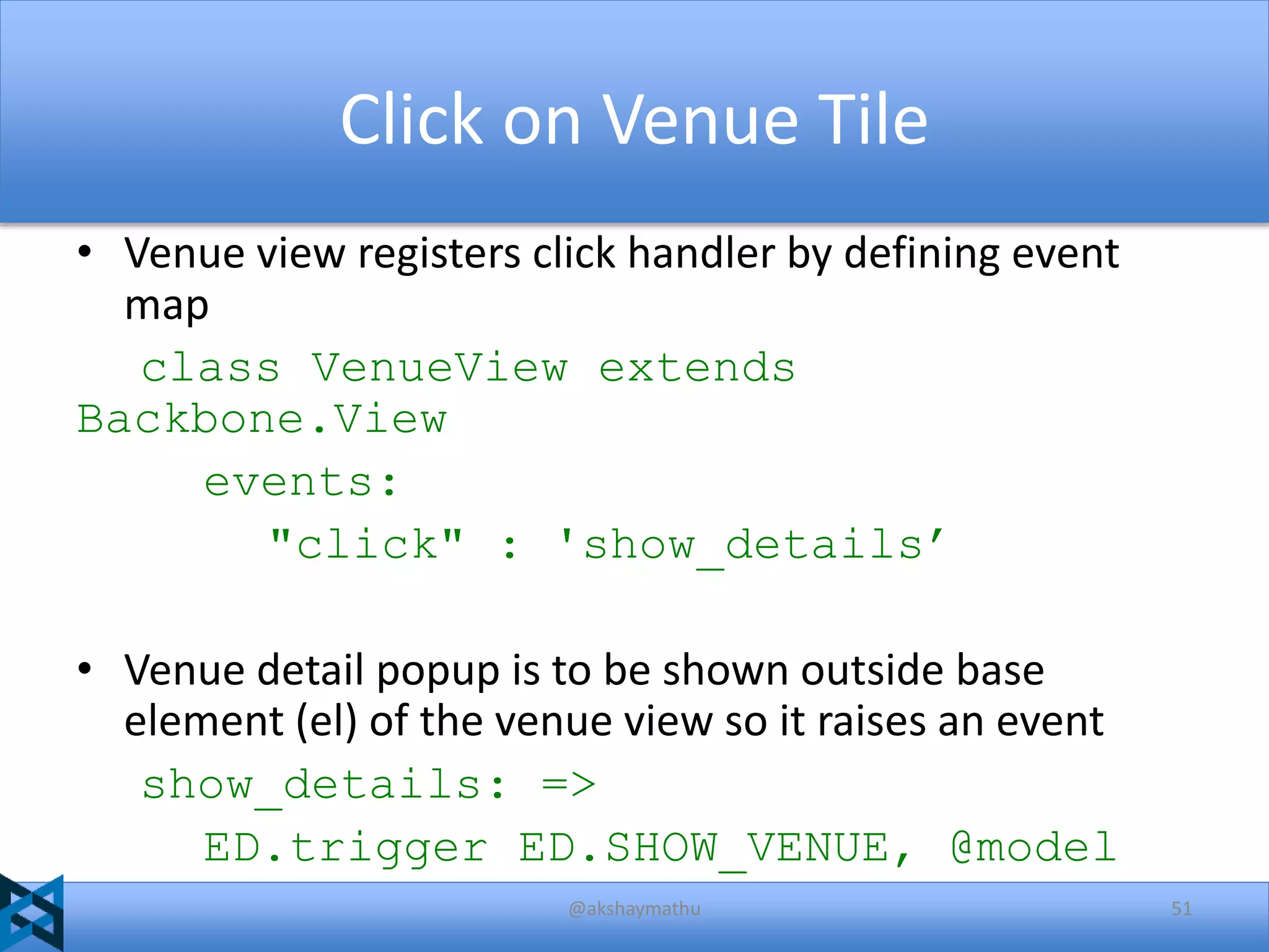 Click on Venue Tile
• Venue view registers click handler by defining event
map
class VenueView extends
Backbone.View
events:
"click" : 'show_details’
• Venue detail popup is to be shown outside base
element (el) of the venue view so it raises an event
show_details: =>
ED.trigger ED.SHOW_VENUE, @model
@akshaymathu

51

 