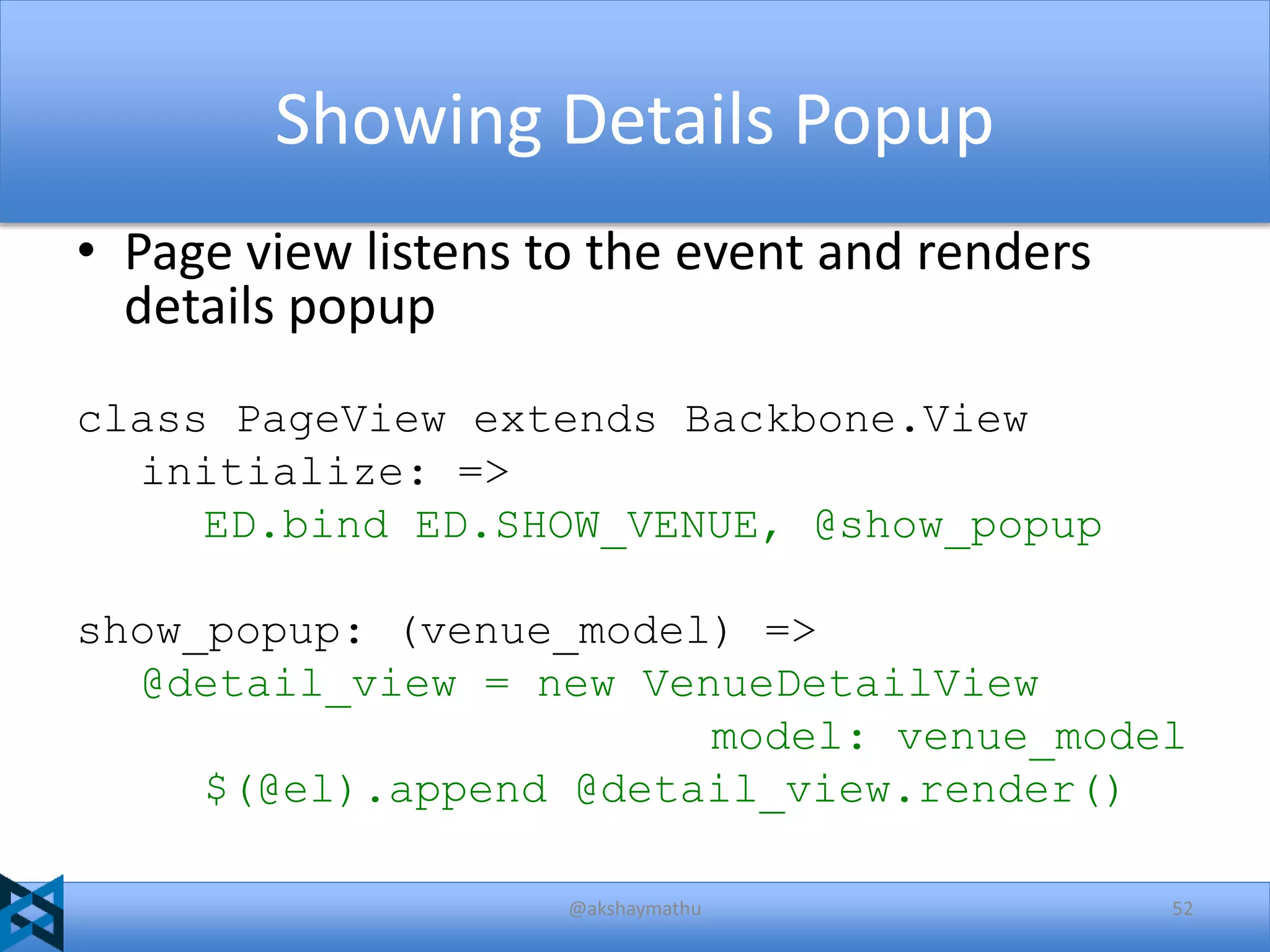 Showing Details Popup
• Page view listens to the event and renders
details popup
class PageView extends Backbone.View
initialize: =>
ED.bind ED.SHOW_VENUE, @show_popup
show_popup: (venue_model) =>
@detail_view = new VenueDetailView
model: venue_model
$(@el).append @detail_view.render()
@akshaymathu

52

 