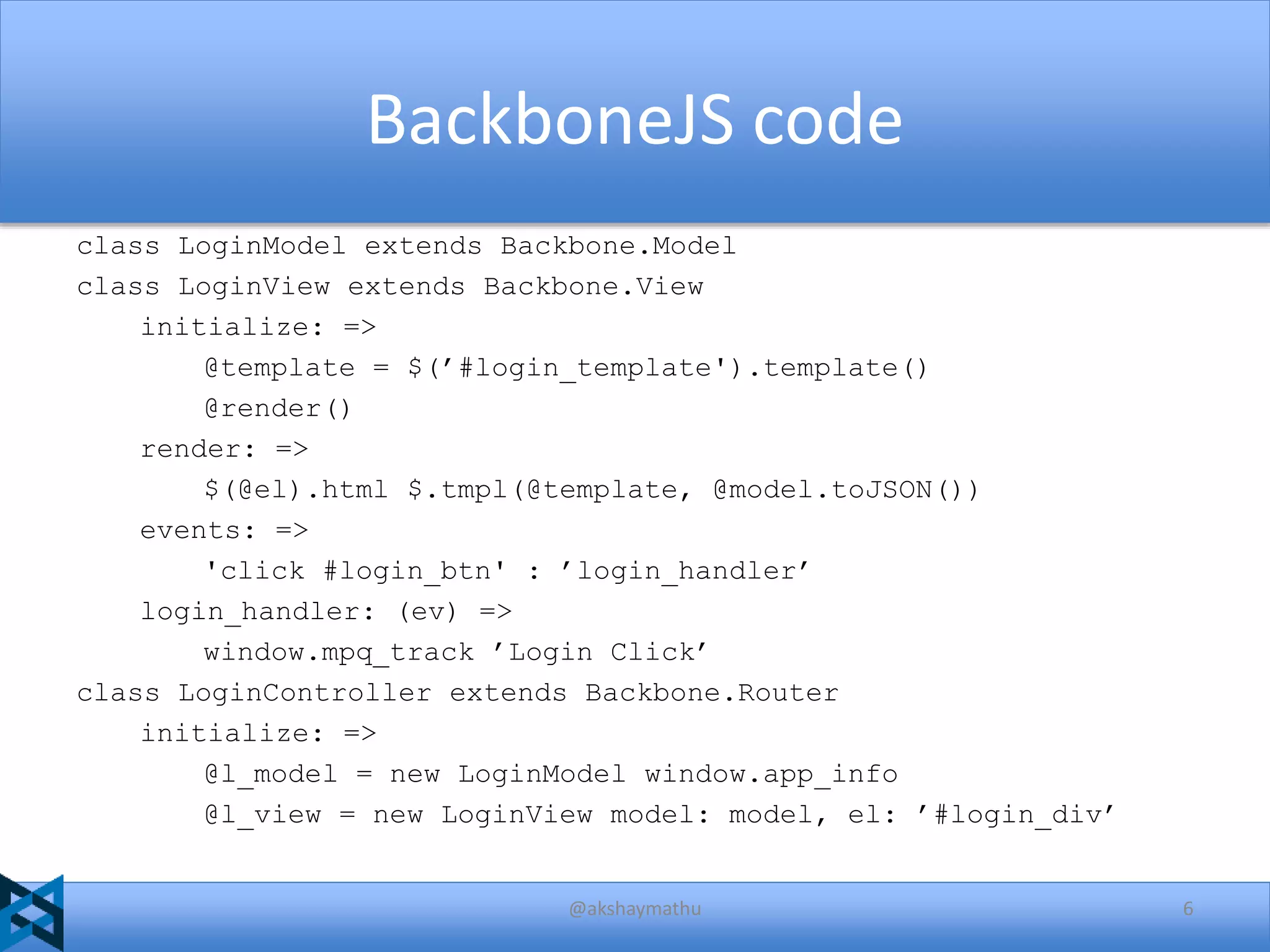 BackboneJS code
class LoginModel extends Backbone.Model
class LoginView extends Backbone.View
initialize: =>
@template = $(’#login_template').template()
@render()
render: =>
$(@el).html $.tmpl(@template, @model.toJSON())
events: =>
'click #login_btn' : ’login_handler’
login_handler: (ev) =>
window.mpq_track ’Login Click’
class LoginController extends Backbone.Router
initialize: =>
@l_model = new LoginModel window.app_info
@l_view = new LoginView model: model, el: ’#login_div’

@akshaymathu

6

 
