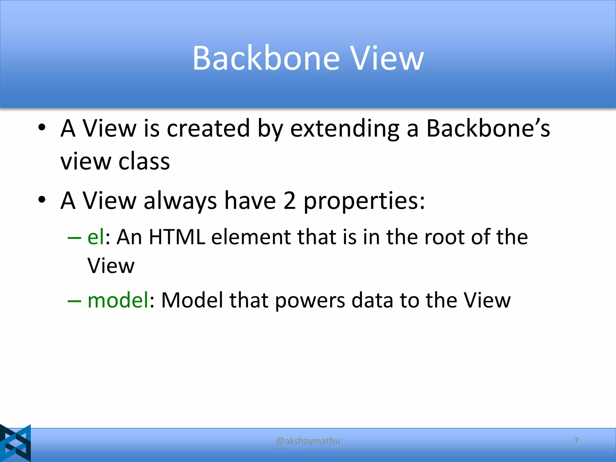 Backbone View
• A View is created by extending a Backbone’s
view class
• A View always have 2 properties:
– el: An HTML element that is in the root of the
View
– model: Model that powers data to the View

@akshaymathu

7

 