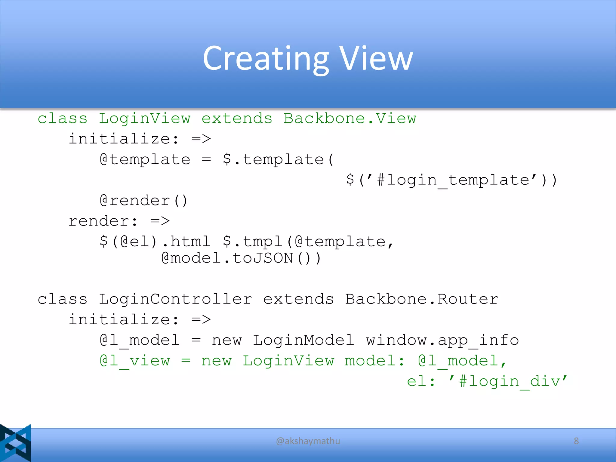 Creating View
class LoginView extends Backbone.View
initialize: =>
@template = $.template(
$(’#login_template’))
@render()
render: =>
$(@el).html $.tmpl(@template,
@model.toJSON())
class LoginController extends Backbone.Router
initialize: =>
@l_model = new LoginModel window.app_info
@l_view = new LoginView model: @l_model,
el: ’#login_div’

@akshaymathu

8

 