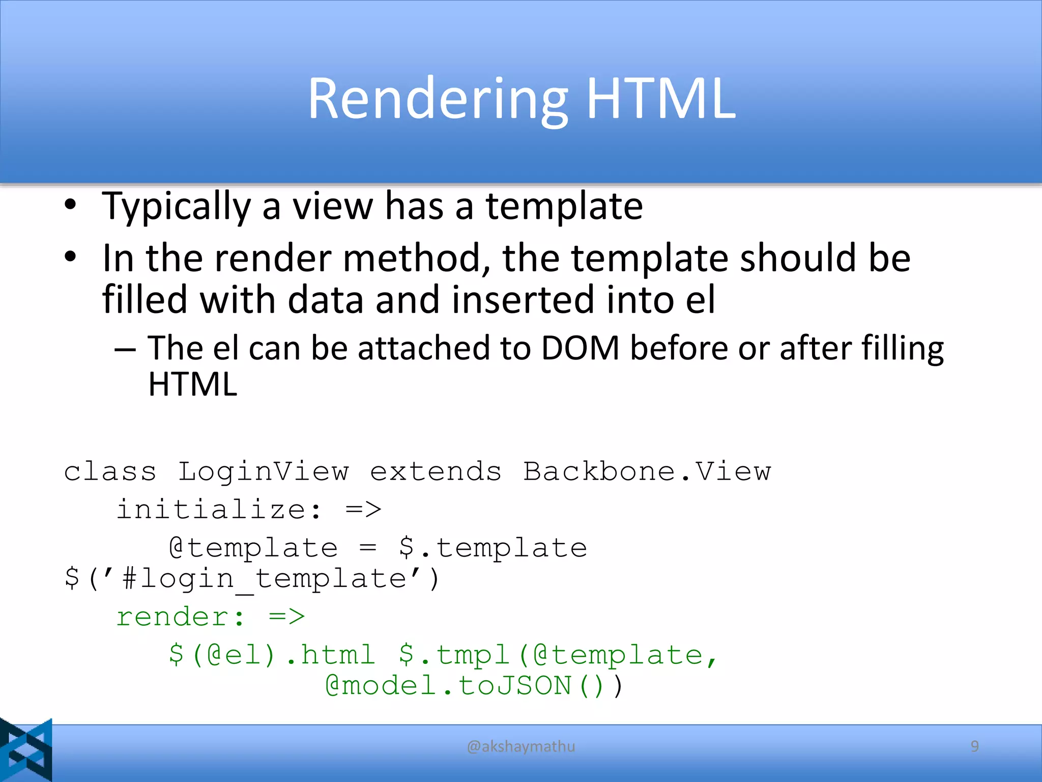 Rendering HTML
• Typically a view has a template
• In the render method, the template should be
filled with data and inserted into el
– The el can be attached to DOM before or after filling
HTML
class LoginView extends Backbone.View
initialize: =>
@template = $.template
$(’#login_template’)
render: =>
$(@el).html $.tmpl(@template,
@model.toJSON())
@akshaymathu

9

 