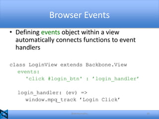 Browser Events
• Defining events object within a view
automatically connects functions to event
handlers
class LoginView extends Backbone.View
events:
'click #login_btn' : ’login_handler’
login_handler: (ev) =>
window.mpq_track ’Login Click’
@akshaymathu

10

 