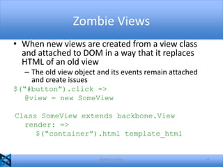 Zombie Views
• When new views are created from a view class
and attached to DOM in a way that it replaces
HTML of an old view
– The old view object and its events remain attached
and create issues
$(“#button”).click ->
@view = new SomeView
Class SomeView extends backbone.View
render: =>
$(“container”).html template_html

@akshaymathu

13

 