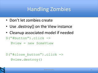 Handling Zombies
• Don’t let zombies create
• Use .destroy() on the View instance
• Cleanup associated model if needed
$(“#button”).click ->
@view = new SomeView
$(“#close_button”).click ->
@view.destroy()
@akshaymathu

14

 