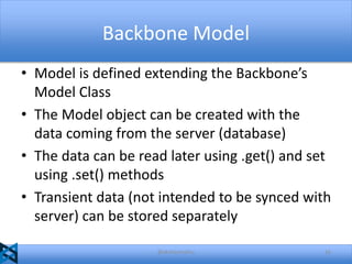 Backbone Model
• Model is defined extending the Backbone’s
Model Class
• The Model object can be created with the
data coming from the server (database)
• The data can be read later using .get() and set
using .set() methods
• Transient data (not intended to be synced with
server) can be stored separately
@akshaymathu

16

 