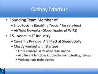 Akshay Mathur
• Founding Team Member of
– ShopSocially (Enabling “social” for retailers)
– AirTight Neworks (Global leader of WIPS)

• 15+ years in IT industry
– Currently Principal Architect at ShopSocially
– Mostly worked with Startups
• From Conceptualization to Stabilization
• At different functions i.e. development, testing, release
• With multiple technologies

@akshaymathu

2

 
