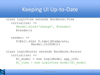 Keeping UI Up-to-Date
class LoginView extends Backbone.View
initialize: =>
@model.bind(‘change’, @render)
@render()
render: =>
$(@el).html $.tmpl(@template,
@model.toJSON())
class LoginRouter extends Backbone.Router
initialize: =>
@l_model = new LoginModel app_info
@l_view = new LoginView model:@l_model
@akshaymathu

20

 