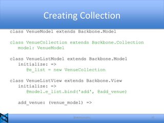 Creating Collection
class VenueModel extends Backbone.Model
class VenueCollection extends Backbone.Collection
model: VenueModel
class VenueListModel extends Backbone.Model
initialize: =>
@e_list = new VenueCollection
class VenueListView extends Backbone.View
initialize: =>
@model.e_list.bind('add', @add_venue)
add_venue: (venue_model) =>

@akshaymathu

23

 