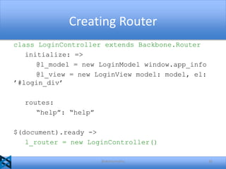 Creating Router
class LoginController extends Backbone.Router
initialize: =>
@l_model = new LoginModel window.app_info
@l_view = new LoginView model: model, el:
’#login_div’
routes:
“help”: “help”
$(document).ready ->
l_router = new LoginController()
@akshaymathu

26

 