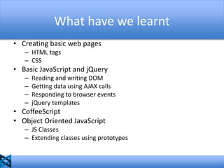 What have we learnt
• Creating basic web pages
– HTML tags
– CSS

• Basic JavaScript and jQuery
–
–
–
–

Reading and writing DOM
Getting data using AJAX calls
Responding to browser events
jQuery templates

• CoffeeScript
• Object Oriented JavaScript
– JS Classes
– Extending classes using prototypes

 