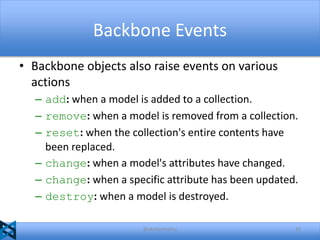 Backbone Events
• Backbone objects also raise events on various
actions
– add: when a model is added to a collection.
– remove: when a model is removed from a collection.
– reset: when the collection's entire contents have
been replaced.
– change: when a model's attributes have changed.
– change: when a specific attribute has been updated.
– destroy: when a model is destroyed.
@akshaymathu

32

 