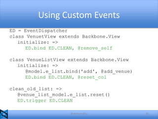 Using Custom Events
ED = EventDispatcher
class VenuetView extends Backbone.View
initialize: =>
ED.bind ED.CLEAN, @remove_self
class VenueListView extends Backbone.View
initialize: =>
@model.e_list.bind('add', @add_venue)
ED.bind ED.CLEAN, @reset_col
clean_old_list: =>
@venue_list_model.e_list.reset()
ED.trigger ED.CLEAN
@akshaymathu

35

 