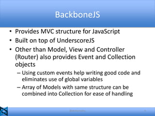 BackboneJS
• Provides MVC structure for JavaScript
• Built on top of UnderscoreJS
• Other than Model, View and Controller
(Router) also provides Event and Collection
objects
– Using custom events help writing good code and
eliminates use of global variables
– Array of Models with same structure can be
combined into Collection for ease of handling
@akshaymathu

4

 
