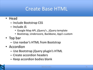 Create Base HTML
• Head
– Include Bootstrap CSS
– Include JS
• Google Map API, jQuery’s , jQuery template
• Bootstrap, Underscore, Backbone, App’s custom

• Top bar
– Use navbar’s HTML from Bootstrap

• Accordion
– Use Bootstrap jQuery plugin’s HTML
– Create accordion headers
– Keep accordion bodies blank
@akshaymathu

41

 