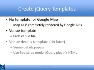 Create jQuery Templates
• No template for Google Map
– Map UI is completely rendered by Google APIs

• Venue template
– Each venue tile

• Venue details template (do later)
– Venue details popup
– Use Bootstrap modal jQuery plugin’s HTML

@akshaymathu

42

 