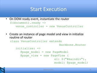 Start Execution
• On DOM ready event, instantiate the router
$(document).ready ->
venue_controller = new VenueController

• Create an instance of page model and view in initialize
routine of router
class VenueController extends
Backbone.Router
initialize: =>
@page_model = new PageModel
@page_view = new PageView (
el: $("#maindiv"),
model: @page_model)
@akshaymathu

46

 