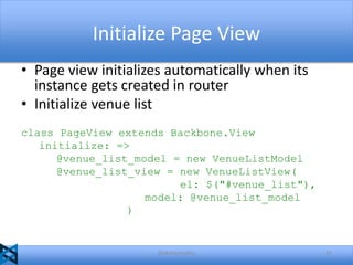 Initialize Page View
• Page view initializes automatically when its
instance gets created in router
• Initialize venue list
class PageView extends Backbone.View
initialize: =>
@venue_list_model = new VenueListModel
@venue_list_view = new VenueListView(
el: $("#venue_list"),
model: @venue_list_model
)

@akshaymathu

47

 