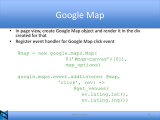 Google Map
• In page view, create Google Map object and render it in the div
created for that
• Register event handler for Google Map click event
@map = new google.maps.Map(
$(’#map-canvas’)[0]),
map_options)
google.maps.event.addListener @map,
'click', (ev) =>
@get_venues(
ev.latLng.lat(),
ev.latLng.lng())
@akshaymathu

48

 